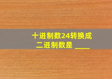 十进制数24转换成二进制数是 ____